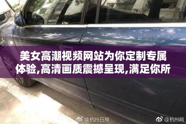 美女高潮视频网站为你定制专属体验,高清画质震撼呈现,满足你所有