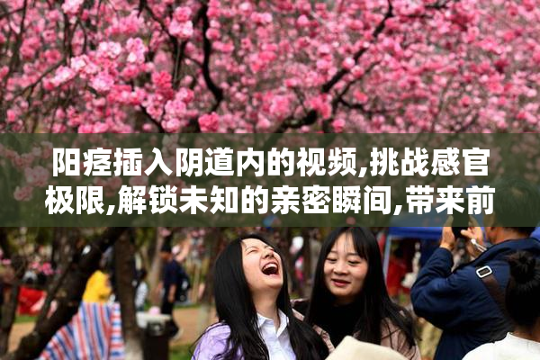 阳痉插入阴道内的视频,挑战感官极限,解锁未知的亲密瞬间,带来前所