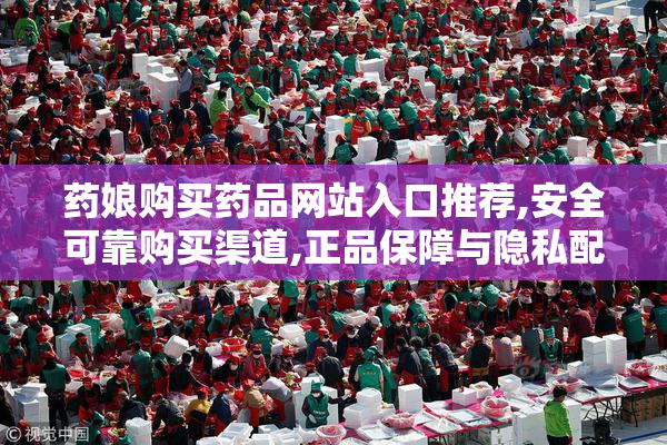药娘购买药品网站入口推荐,安全可靠购买渠道,正品保障与隐私配送