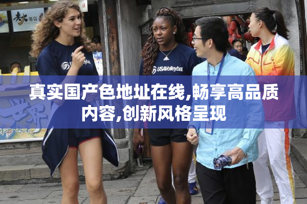 真实国产色地址在线,畅享高品质内容,创新风格呈现