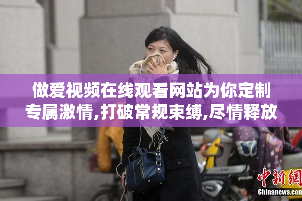 做爱视频在线观看网站为你定制专属激情,打破常规束缚,尽情释放