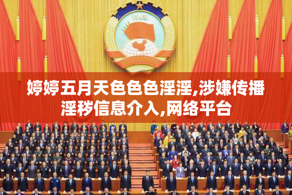 婷婷五月天色色色淫淫,涉嫌传播淫秽信息介入,网络平台