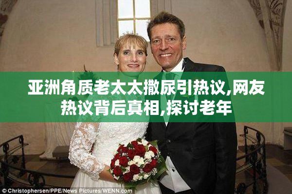 亚洲角质老太太撒尿引热议,网友热议背后真相,探讨老年