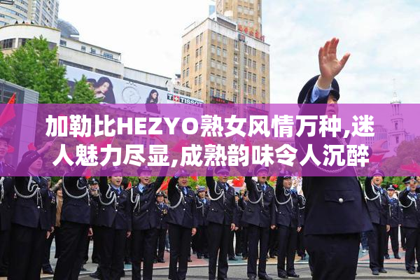 加勒比HEZYO熟女风情万种,迷人魅力尽显,成熟韵味令人沉醉