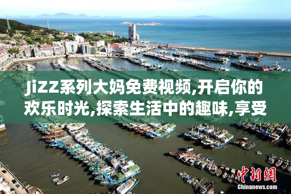 JiZZ系列大妈免费视频,开启你的欢乐时光,探索生活中的趣味,享受每