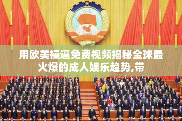 用欧美操逼免费视频揭秘全球最火爆的成人娱乐趋势,带