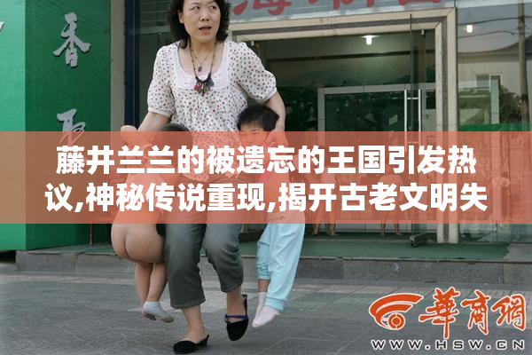 藤井兰兰的被遗忘的王国引发热议,神秘传说重现,揭开古老文明失落