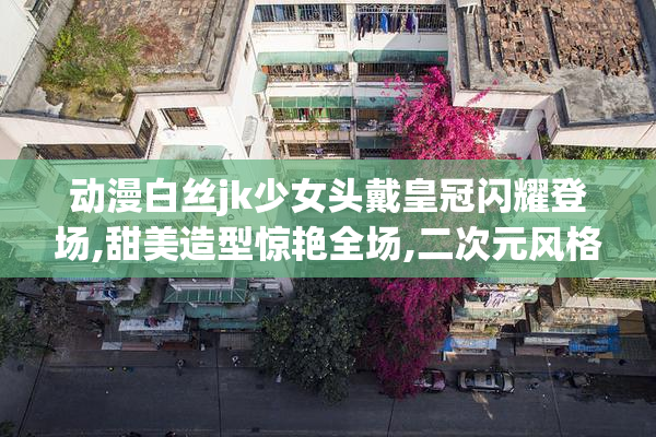 动漫白丝jk少女头戴皇冠闪耀登场,甜美造型惊艳全场,二次元风格惹