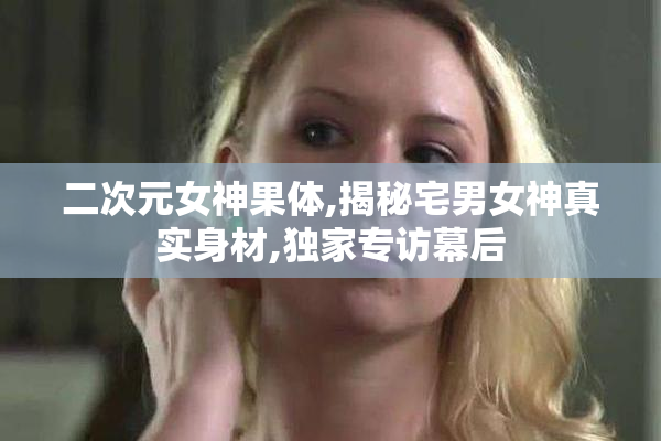 二次元女神果体,揭秘宅男女神真实身材,独家专访幕后