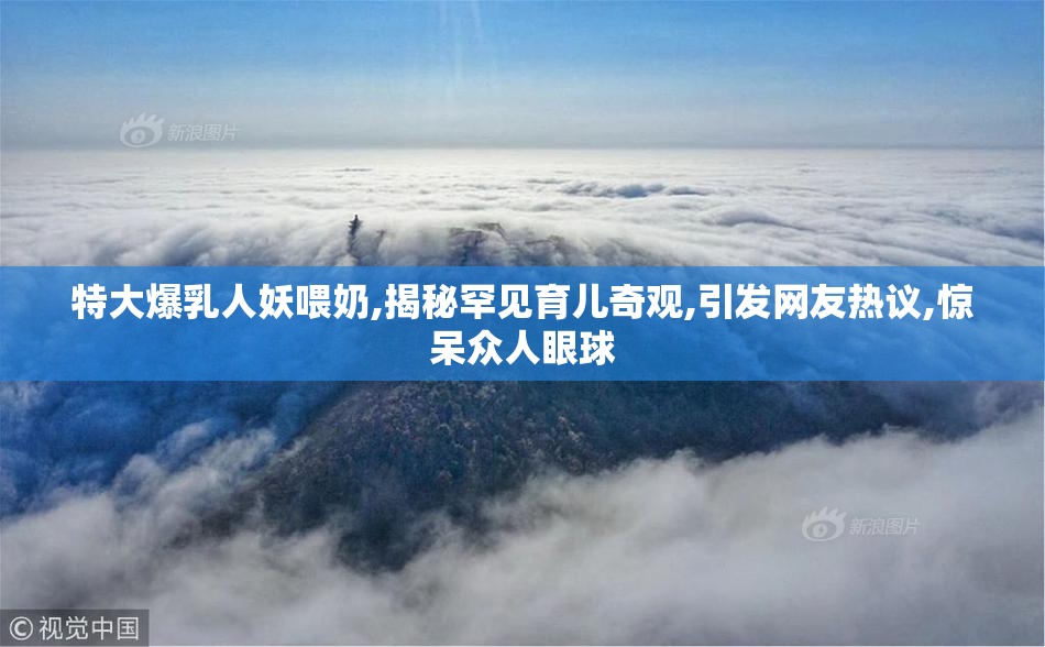 特大爆乳人妖喂奶,揭秘罕见育儿奇观,引发网友热议,惊呆众人眼球