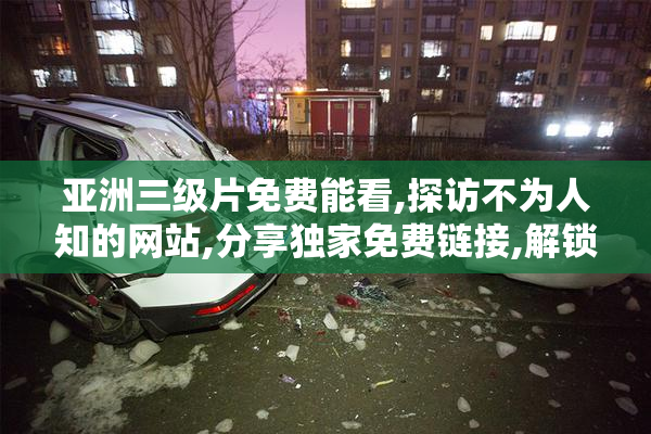 亚洲三级片免费能看,探访不为人知的网站,分享独家免费链接,解锁
