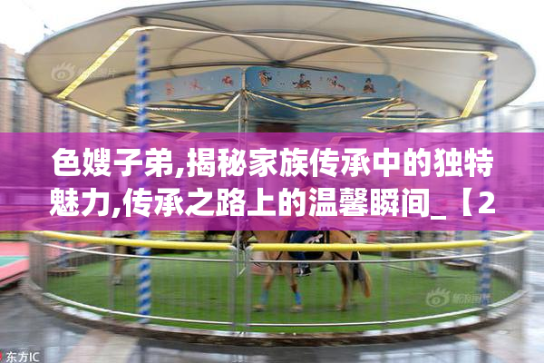 色嫂子弟,揭秘家族传承中的独特魅力,传承之路上的温馨瞬间_【2025