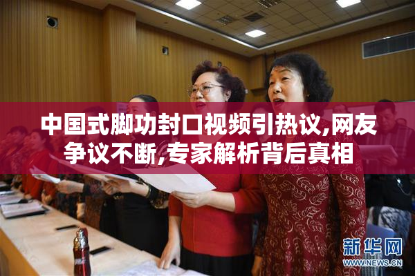 中国式脚功封口视频引热议,网友争议不断,专家解析背后真相