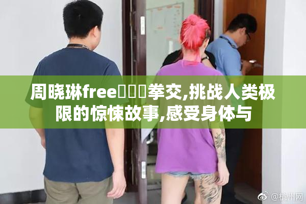 周晓琳free❌❌❌拳交,挑战人类极限的惊悚故事,感受身体与