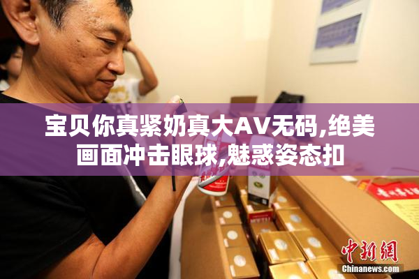 宝贝你真紧奶真大AV无码,绝美画面冲击眼球,魅惑姿态扣