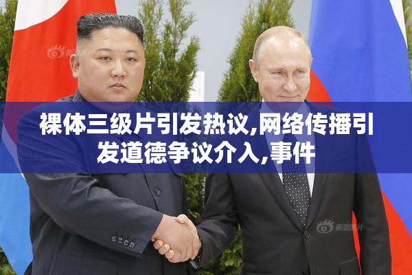 裸体三级片引发热议,网络传播引发道德争议介入,事件
