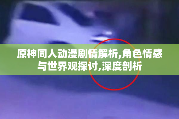 原神同人动漫剧情解析,角色情感与世界观探讨,深度剖析
