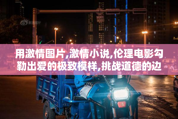 用激情图片,激情小说,伦理电影勾勒出爱的极致模样,挑战道德的边界