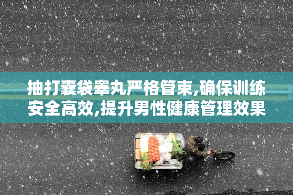 抽打囊袋睾丸严格管束,确保训练安全高效,提升男性健康管理效果