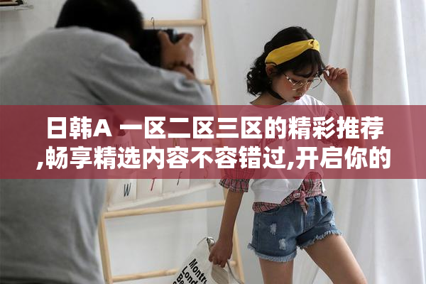 日韩A 一区二区三区的精彩推荐,畅享精选内容不容错过,开启你的