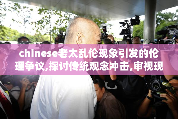chinese老太乱伦现象引发的伦理争议,探讨传统观念冲击,审视现代