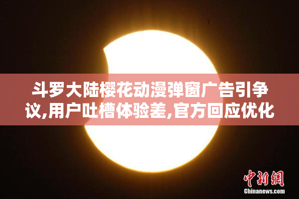 斗罗大陆樱花动漫弹窗广告引争议,用户吐槽体验差,官方回应优化方案