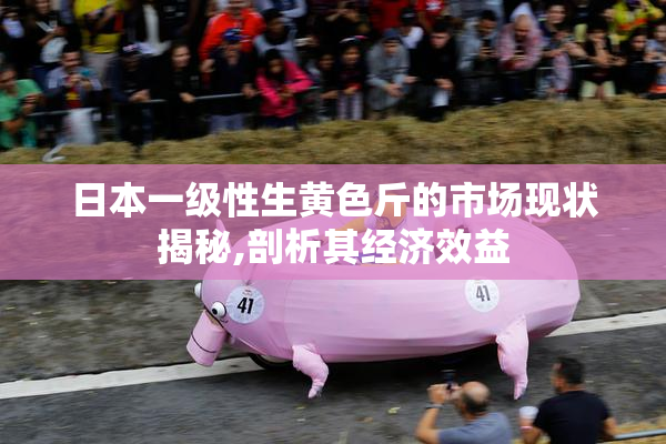 日本一级性生黄色斤的市场现状揭秘,剖析其经济效益