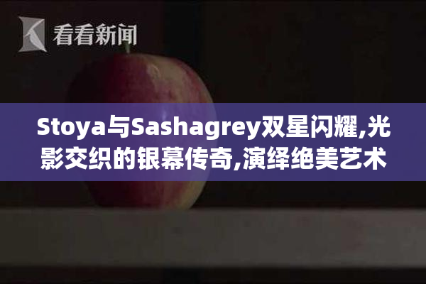 Stoya与Sashagrey双星闪耀,光影交织的银幕传奇,演绎绝美艺术人生