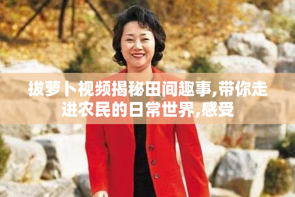 拔萝卜视频揭秘田间趣事,带你走进农民的日常世界,感受