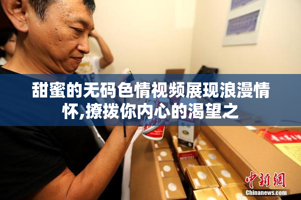 甜蜜的无码色情视频展现浪漫情怀,撩拨你内心的渴望之