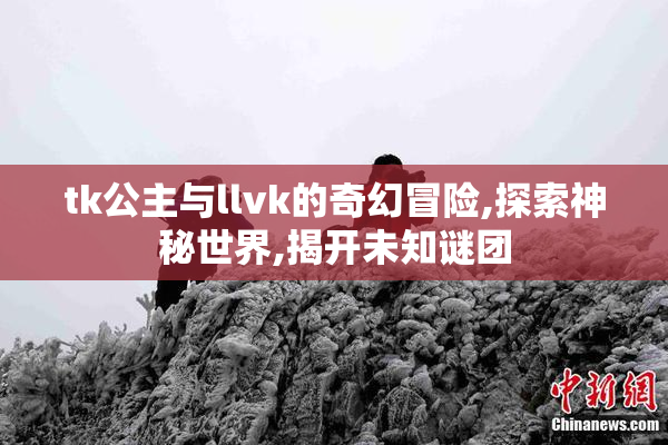 tk公主与llvk的奇幻冒险,探索神秘世界,揭开未知谜团
