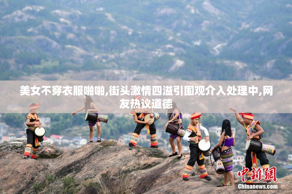 美女不穿衣服啪啪,街头激情四溢引围观介入处理中,网友热议道德