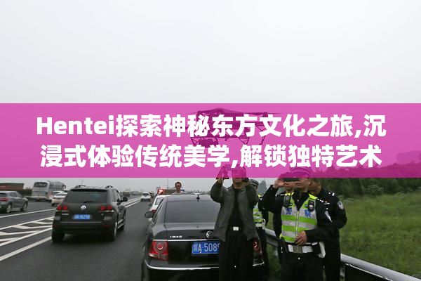Hentei探索神秘东方文化之旅,沉浸式体验传统美学,解锁独特艺术魅力