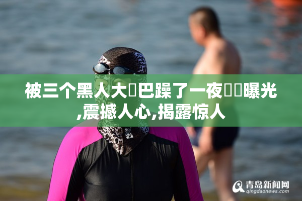 被三个黑人大雞巴躁了一夜視頻曝光,震撼人心,揭露惊人