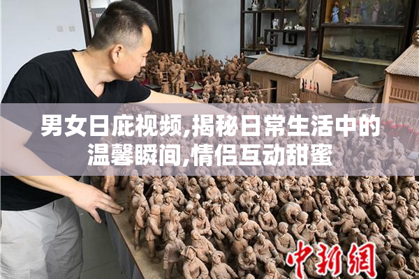 男女日庇视频,揭秘日常生活中的温馨瞬间,情侣互动甜蜜