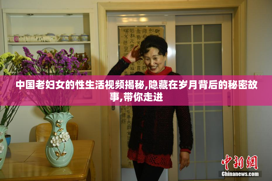中国老妇女的性生活视频揭秘,隐藏在岁月背后的秘密故事,带你走进