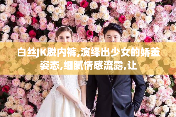 白丝JK脱内裤,演绎出少女的娇羞姿态,细腻情感流露,让