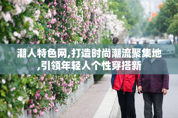 潮人特色网,打造时尚潮流聚集地,引领年轻人个性穿搭新