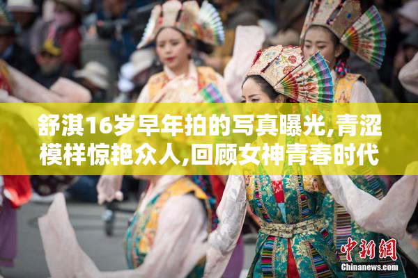 舒淇16岁早年拍的写真曝光,青涩模样惊艳众人,回顾女神青春时代的