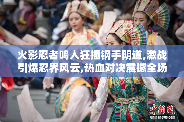 火影忍者鸣人狂插钢手阴道,激战引爆忍界风云,热血对决震撼全场