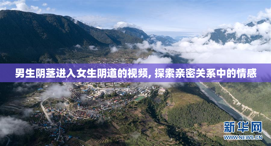 男生阴茎进入女生阴道的视频, 探索亲密关系中的情感