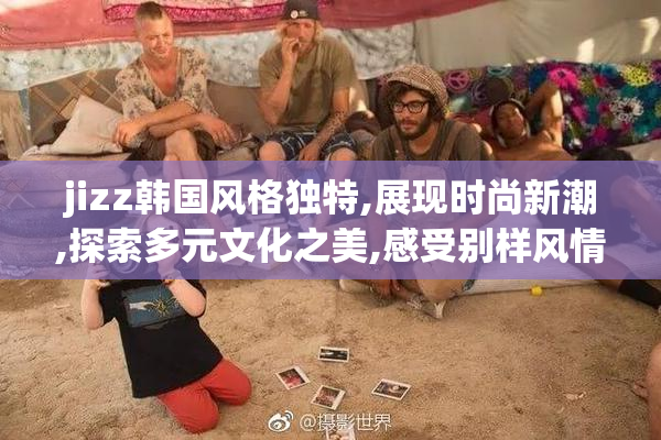 jizz韩国风格独特,展现时尚新潮,探索多元文化之美,感受别样风情