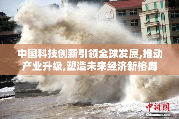中国科技创新引领全球发展,推动产业升级,塑造未来经济新格局