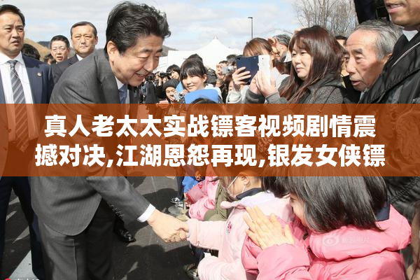 真人老太太实战镖客视频剧情震撼对决,江湖恩怨再现,银发女侠镖局