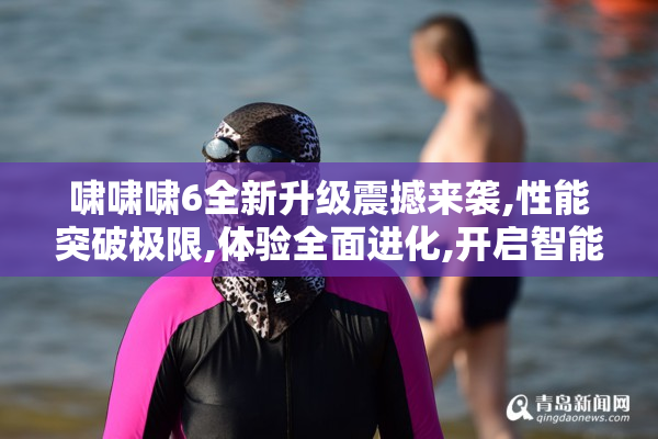 啸啸啸6全新升级震撼来袭,性能突破极限,体验全面进化,开启智能新