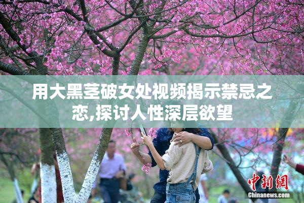 用大黑茎破女处视频揭示禁忌之恋,探讨人性深层欲望