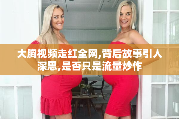 大胸视频走红全网,背后故事引人深思,是否只是流量炒作