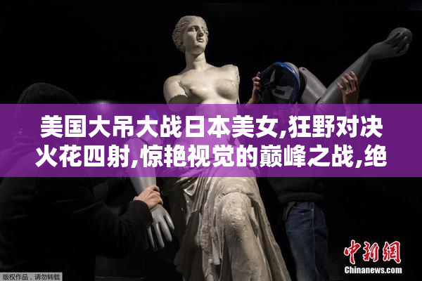 美国大吊大战日本美女,狂野对决火花四射,惊艳视觉的巅峰之战,绝对