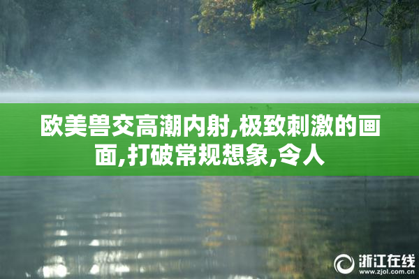 欧美兽交高潮内射,极致刺激的画面,打破常规想象,令人