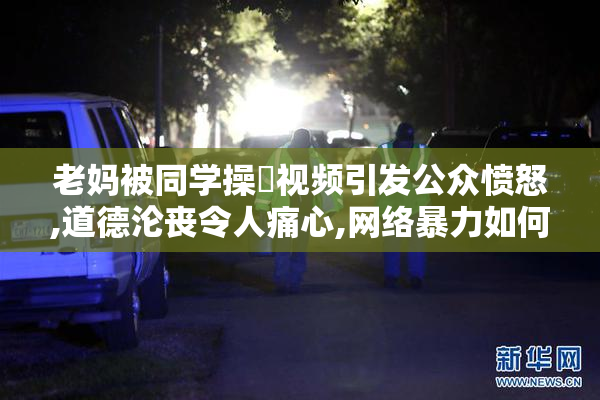 老妈被同学操屄视频引发公众愤怒,道德沦丧令人痛心,网络暴力如何